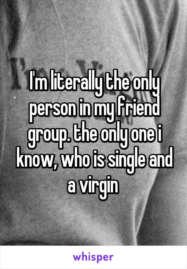 I'm literally the only person in my friend group. the only one i know, who is single and a virgin 