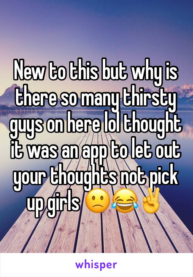 New to this but why is there so many thirsty guys on here lol thought it was an app to let out your thoughts not pick up girls 🙁😂✌️