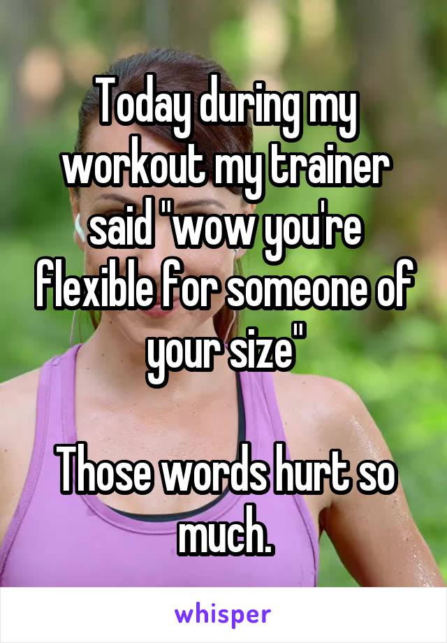 Today during my workout my trainer said "wow you're flexible for someone of your size"

Those words hurt so much.
