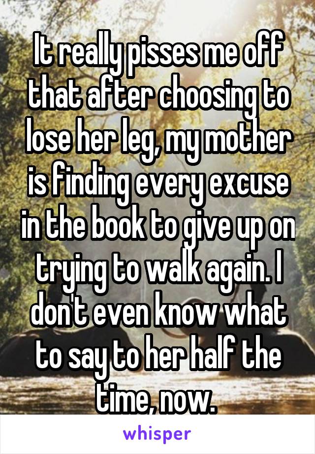 It really pisses me off that after choosing to lose her leg, my mother is finding every excuse in the book to give up on trying to walk again. I don't even know what to say to her half the time, now. 