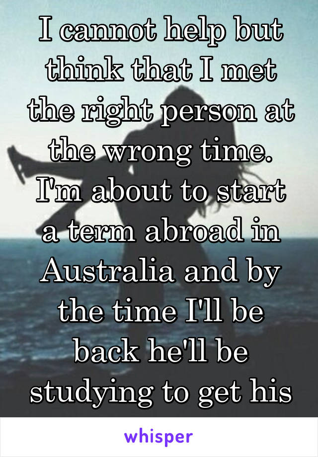 I cannot help but think that I met the right person at the wrong time.
I'm about to start a term abroad in Australia and by the time I'll be back he'll be studying to get his M.A.