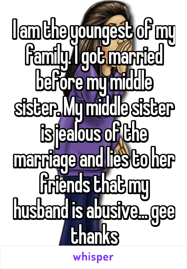 I am the youngest of my family. I got married before my middle sister. My middle sister is jealous of the marriage and lies to her friends that my husband is abusive... gee thanks