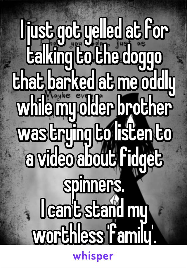 I just got yelled at for talking to the doggo that barked at me oddly while my older brother was trying to listen to a video about fidget spinners.
I can't stand my worthless 'family'.