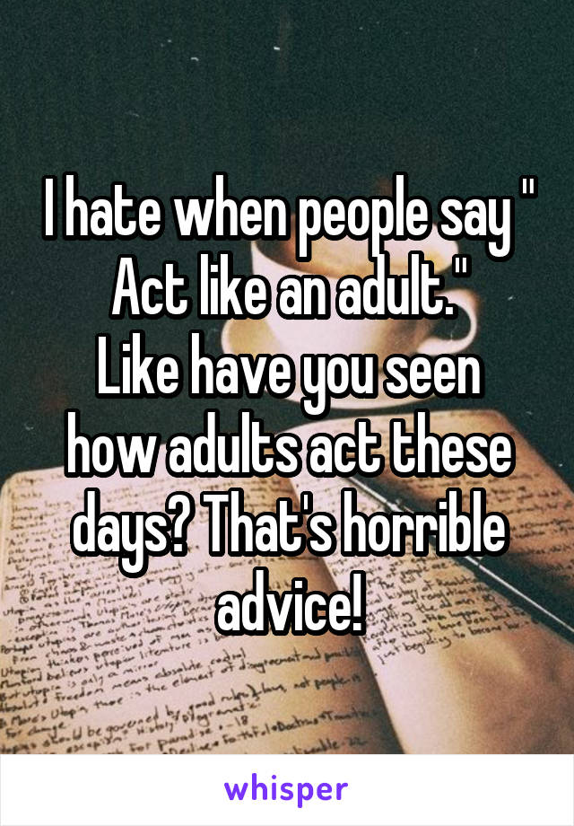 I hate when people say " Act like an adult."
Like have you seen how adults act these days? That's horrible advice!