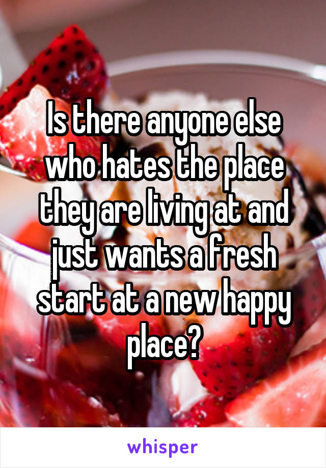 Is there anyone else who hates the place they are living at and just wants a fresh start at a new happy place?