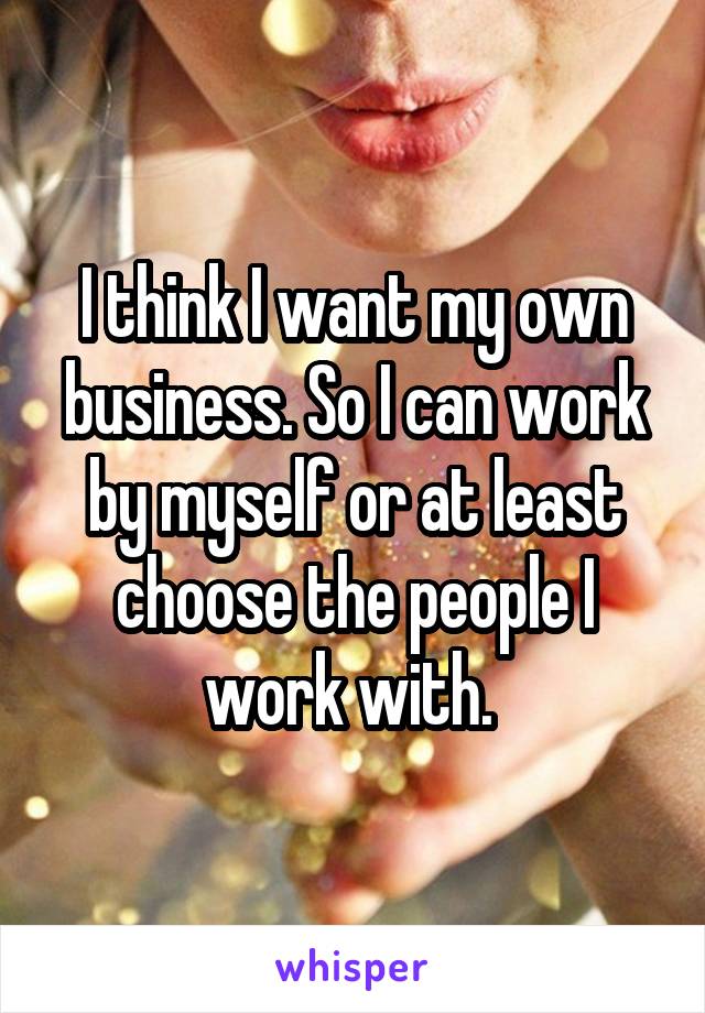 I think I want my own business. So I can work by myself or at least choose the people I work with. 