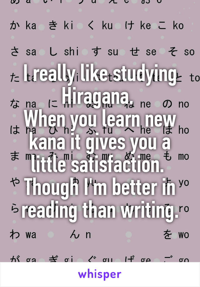 I really like studying Hiragana. 
When you learn new kana it gives you a little satisfaction. 
Though I'm better in reading than writing.