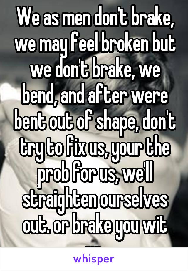 We as men don't brake, we may feel broken but we don't brake, we bend, and after were bent out of shape, don't try to fix us, your the prob for us, we'll straighten ourselves out. or brake you wit us.