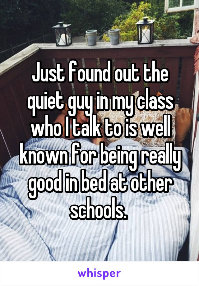 Just found out the quiet guy in my class who I talk to is well known for being really good in bed at other schools. 