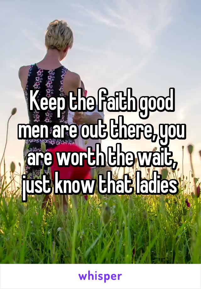Keep the faith good men are out there, you are worth the wait, just know that ladies 