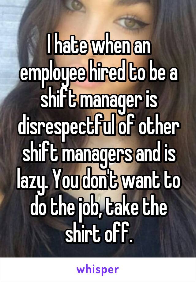 I hate when an employee hired to be a shift manager is disrespectful of other shift managers and is lazy. You don't want to do the job, take the shirt off.