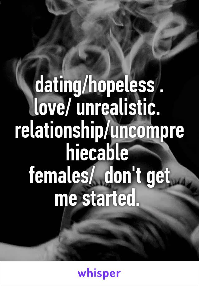 dating/hopeless .
love/ unrealistic. 
relationship/uncomprehiecable 
females/  don't get me started. 