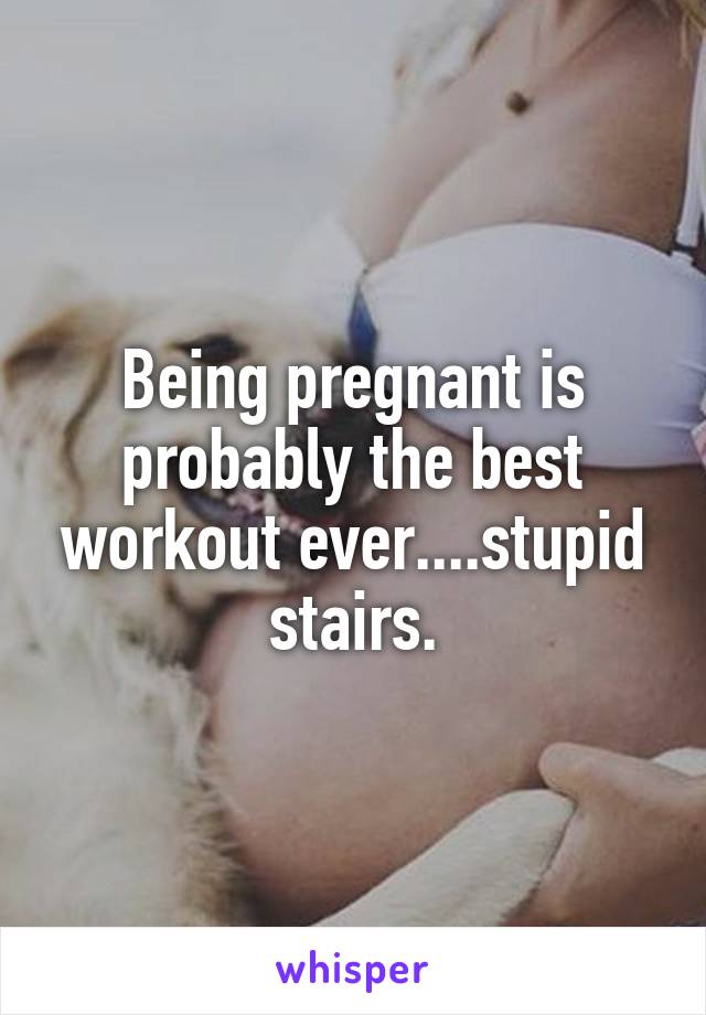 Being pregnant is probably the best workout ever....stupid stairs.