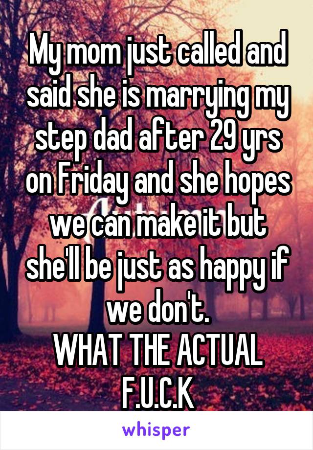 My mom just called and said she is marrying my step dad after 29 yrs on Friday and she hopes we can make it but she'll be just as happy if we don't.
WHAT THE ACTUAL F.U.C.K