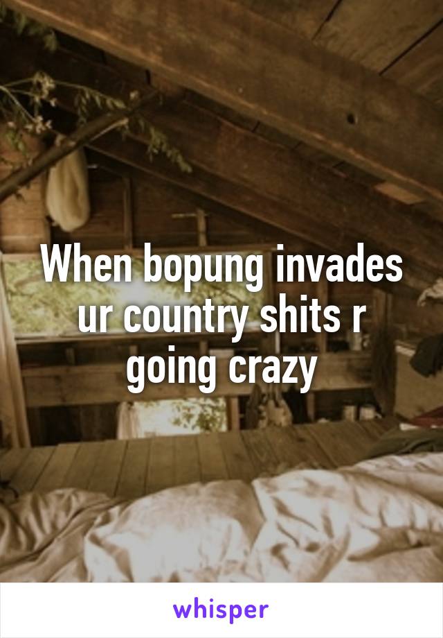 When bopung invades ur country shits r going crazy