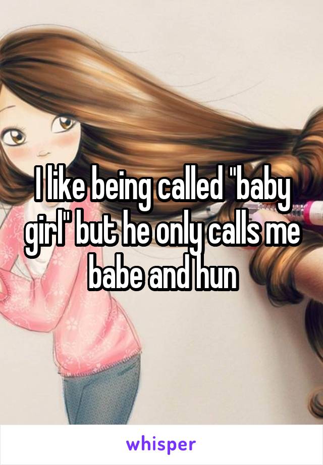 I like being called ''baby girl'' but he only calls me babe and hun