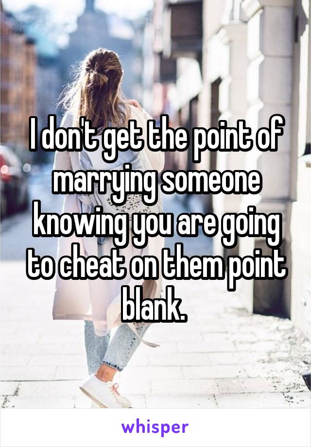 I don't get the point of marrying someone knowing you are going to cheat on them point blank. 