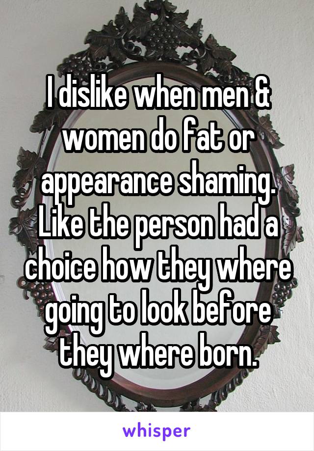 I dislike when men & women do fat or appearance shaming. Like the person had a choice how they where going to look before they where born.
