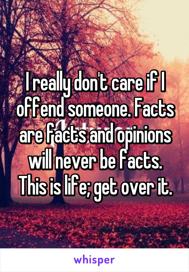 I really don't care if I offend someone. Facts are facts and opinions will never be facts. This is life; get over it.