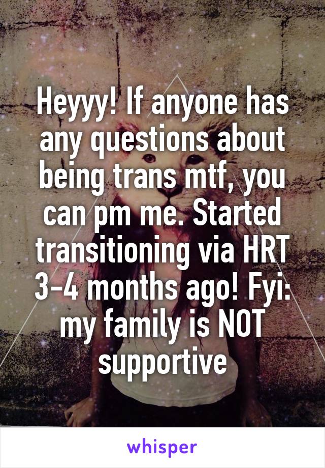 Heyyy! If anyone has any questions about being trans mtf, you can pm me. Started transitioning via HRT 3-4 months ago! Fyi: my family is NOT supportive