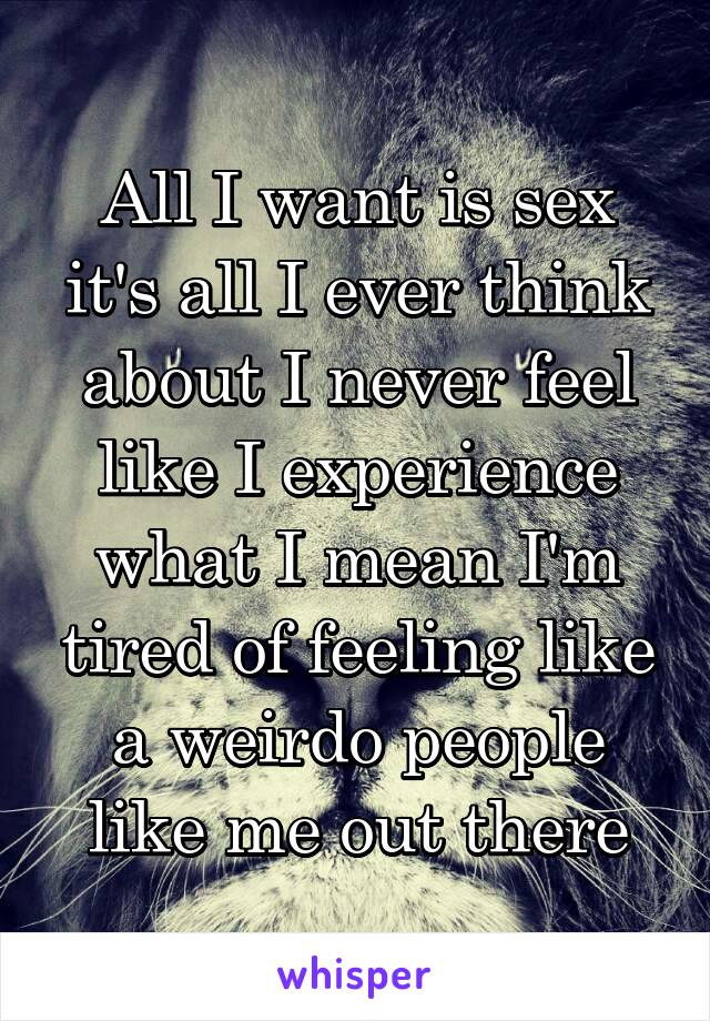 

All I want is sex it's all I ever think about I never feel like I experience what I mean I'm tired of feeling like a weirdo people like me out there