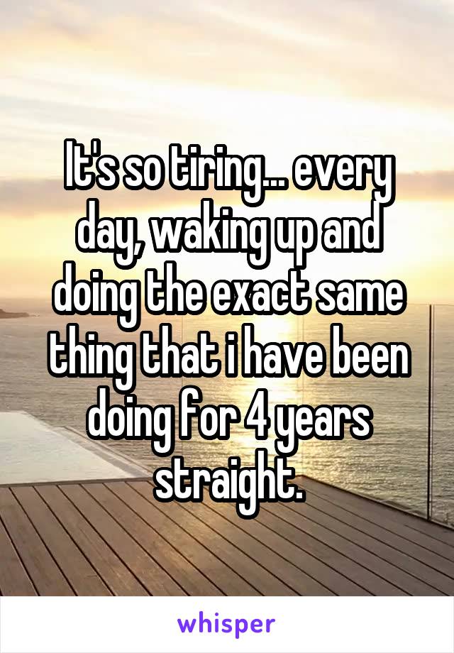 It's so tiring... every day, waking up and doing the exact same thing that i have been doing for 4 years straight.