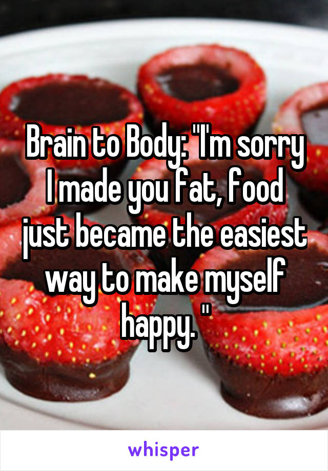 Brain to Body: "I'm sorry I made you fat, food just became the easiest way to make myself happy. "