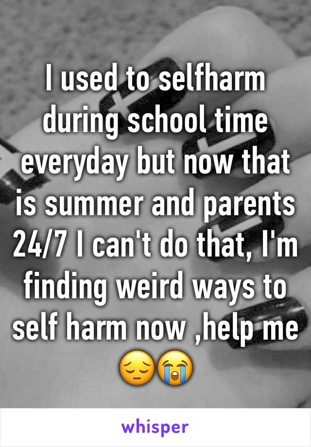 I used to selfharm during school time everyday but now that is summer and parents 24/7 I can't do that, I'm finding weird ways to self harm now ,help me 😔😭