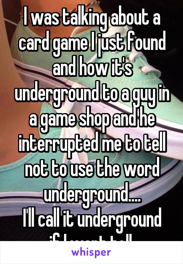 I was talking about a card game I just found and how it's underground to a guy in a game shop and he interrupted me to tell not to use the word underground....
I'll call it underground if I want to!! 