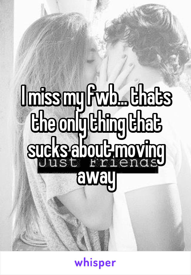 I miss my fwb... thats the only thing that sucks about moving away