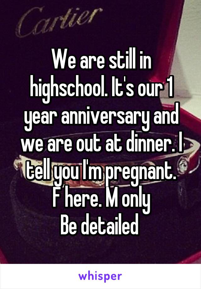 We are still in highschool. It's our 1 year anniversary and we are out at dinner. I tell you I'm pregnant.
F here. M only
Be detailed 