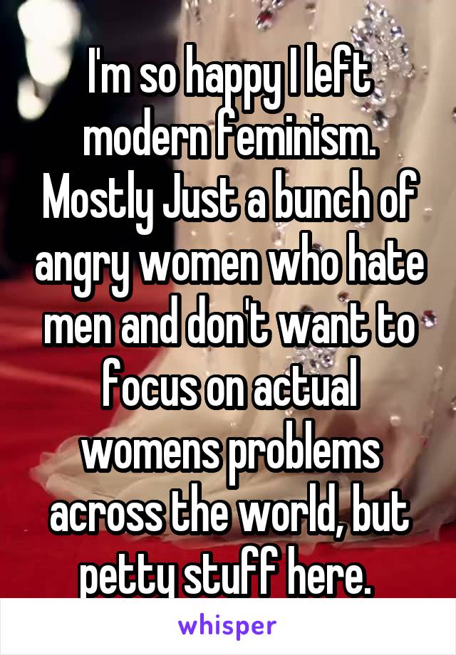 I'm so happy I left modern feminism. Mostly Just a bunch of angry women who hate men and don't want to focus on actual womens problems across the world, but petty stuff here. 