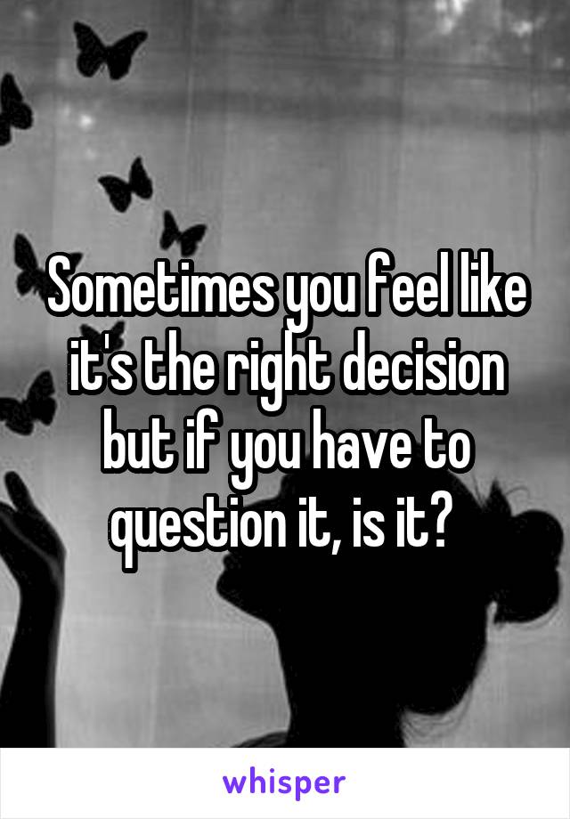 Sometimes you feel like it's the right decision but if you have to question it, is it? 