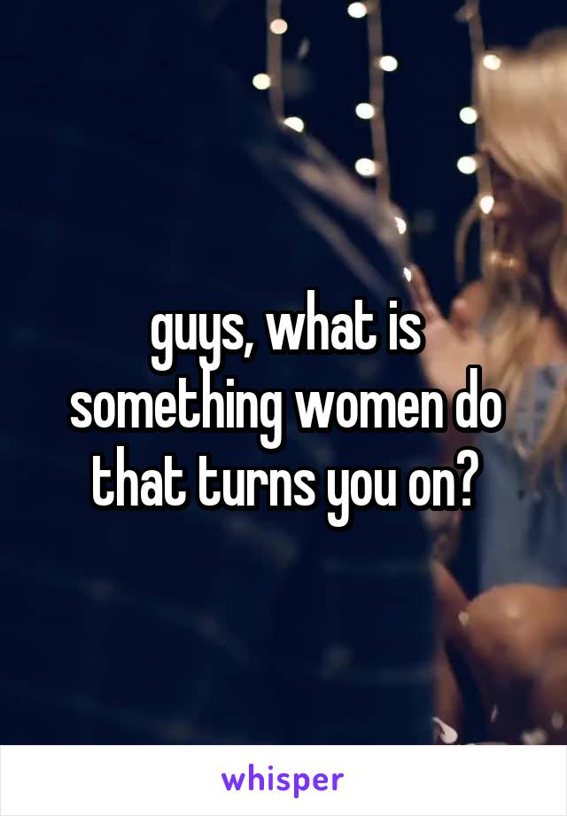 guys, what is something women do that turns you on?