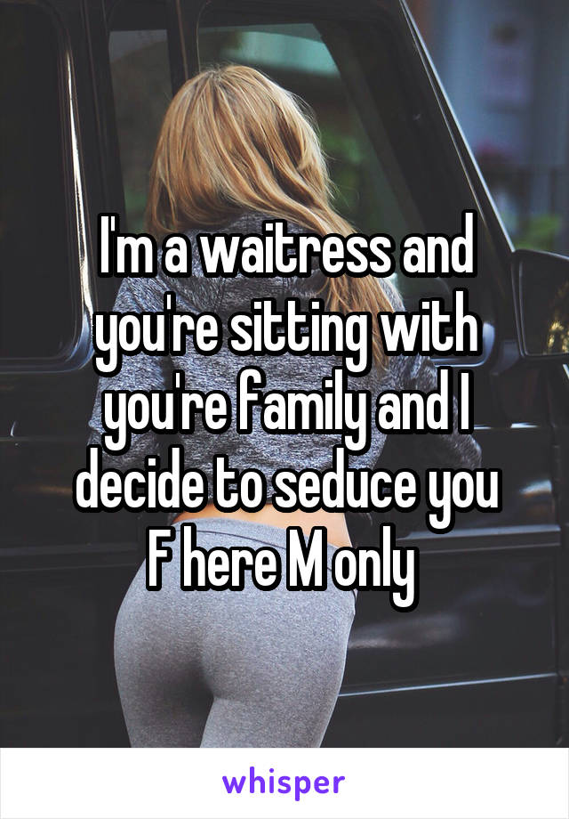 I'm a waitress and you're sitting with you're family and I decide to seduce you
F here M only 
