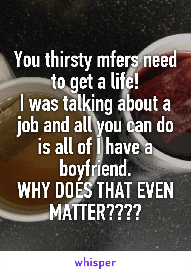 You thirsty mfers need to get a life!
I was talking about a job and all you can do is all of I have a boyfriend.
WHY DOES THAT EVEN MATTER????