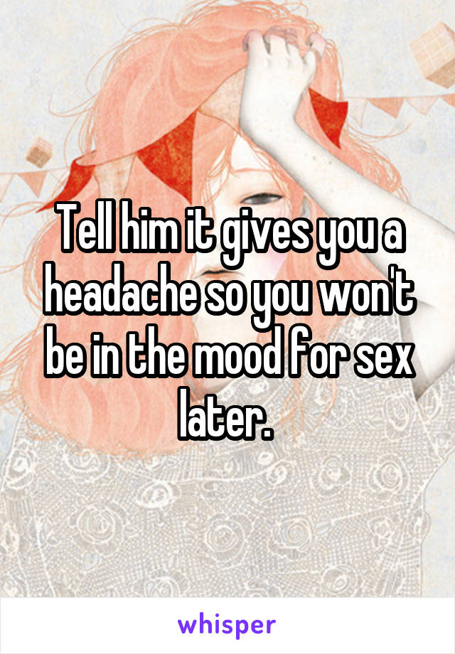 Tell him it gives you a headache so you won't be in the mood for sex later. 
