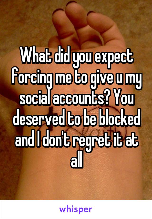 What did you expect forcing me to give u my social accounts? You deserved to be blocked and I don't regret it at all