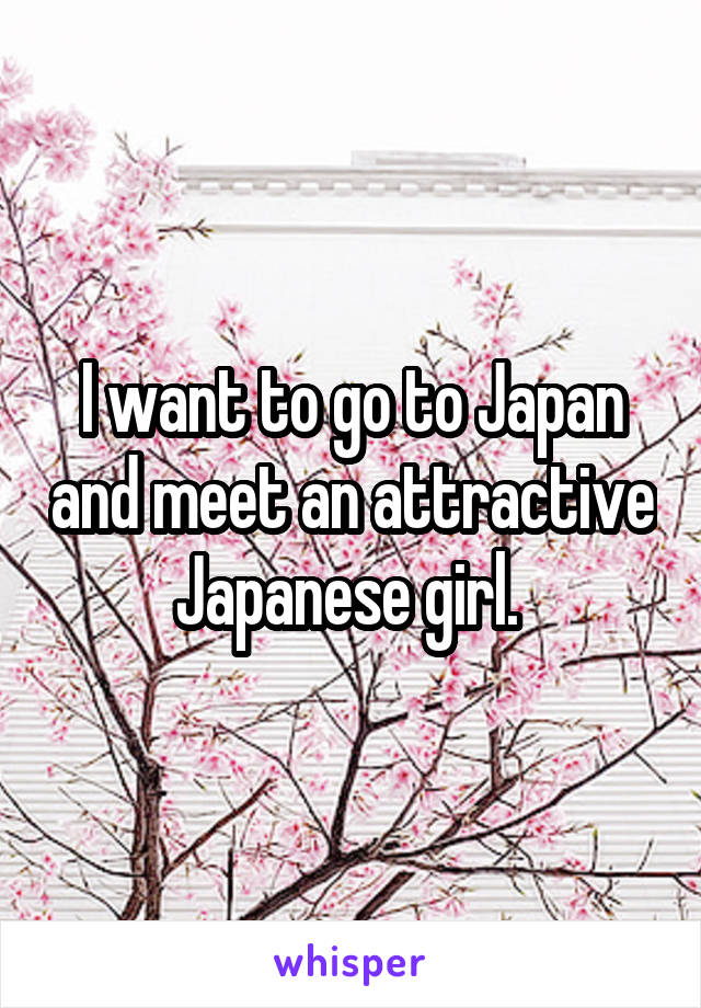 I want to go to Japan and meet an attractive Japanese girl. 
