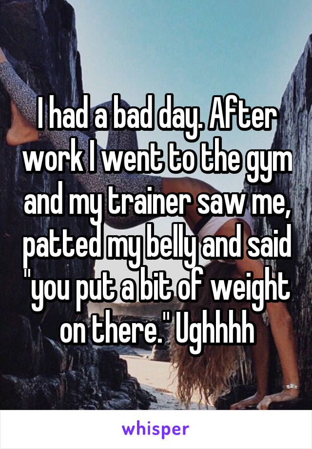 I had a bad day. After work I went to the gym and my trainer saw me, patted my belly and said "you put a bit of weight on there." Ughhhh