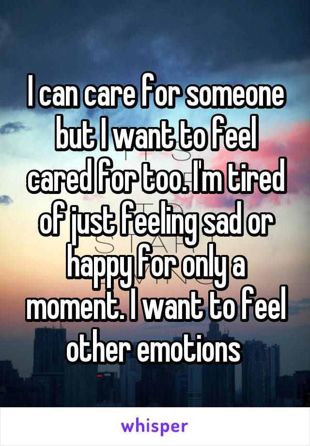 I can care for someone but I want to feel cared for too. I'm tired of just feeling sad or happy for only a moment. I want to feel other emotions 