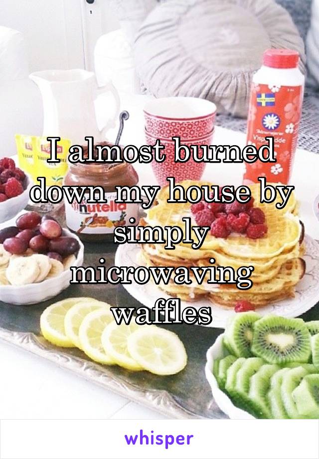 I almost burned down my house by simply microwaving waffles