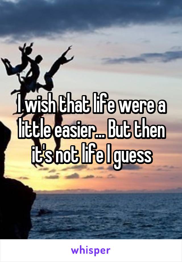 I wish that life were a little easier... But then it's not life I guess
