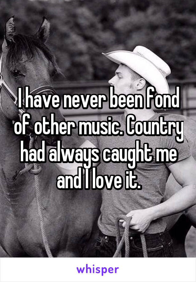 I have never been fond of other music. Country had always caught me and I love it.
