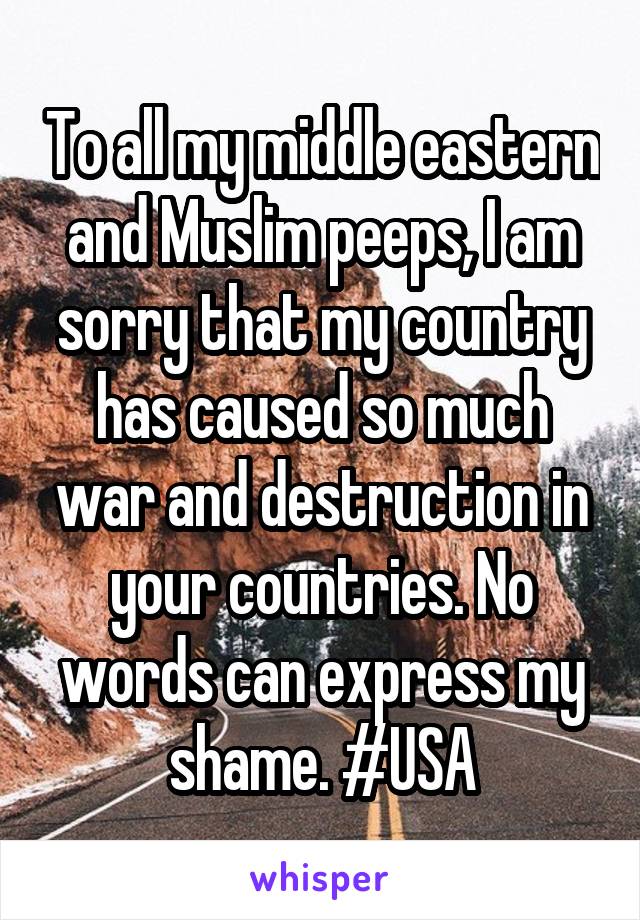 To all my middle eastern and Muslim peeps, I am sorry that my country has caused so much war and destruction in your countries. No words can express my shame. #USA