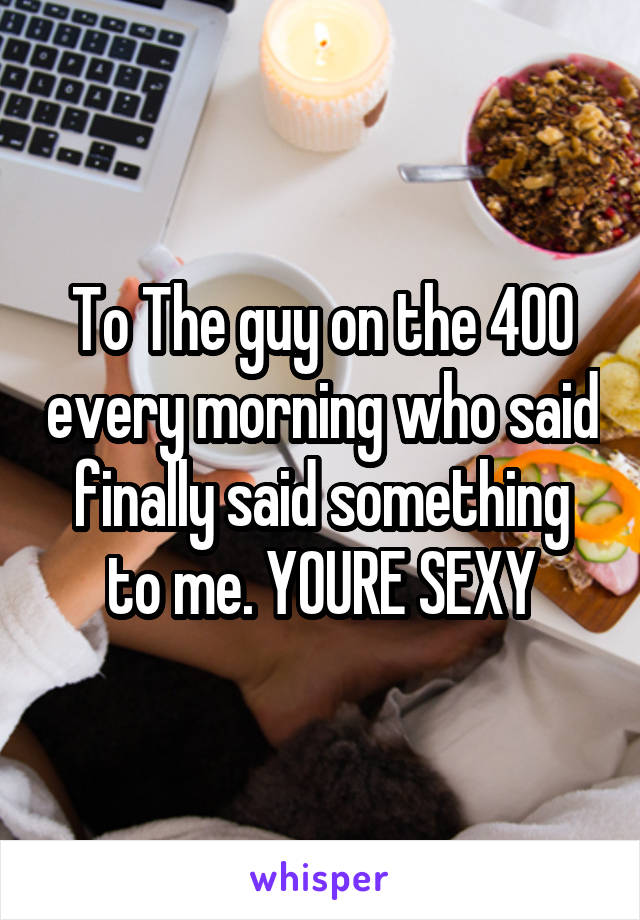 To The guy on the 400 every morning who said finally said something to me. YOURE SEXY