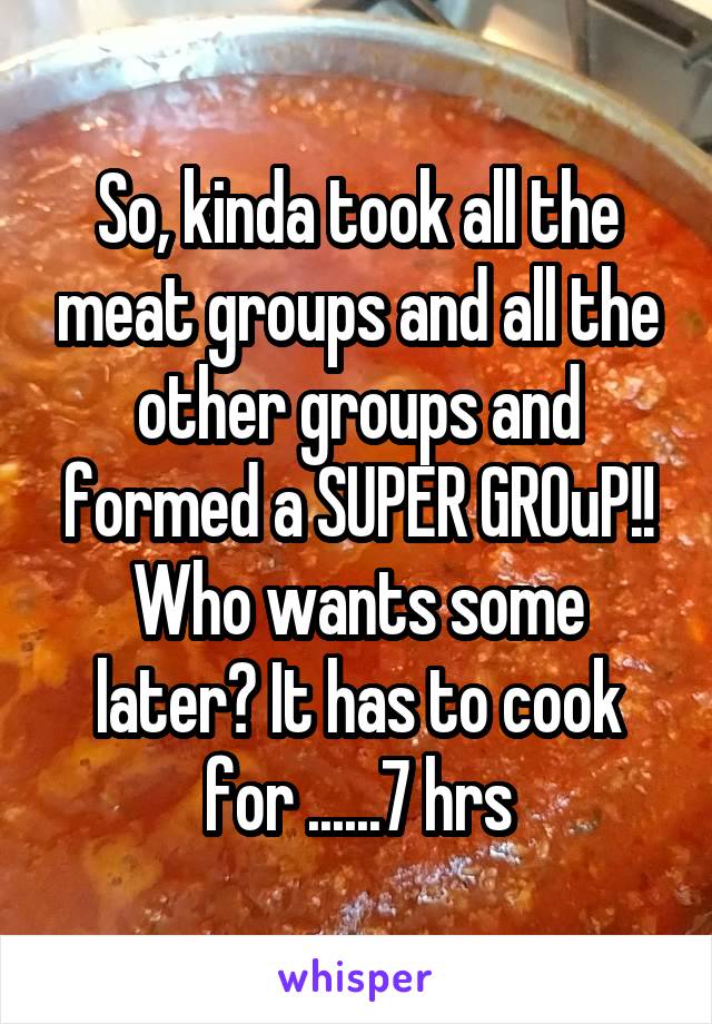So, kinda took all the meat groups and all the other groups and formed a SUPER GROuP!!
Who wants some later? It has to cook for ......7 hrs