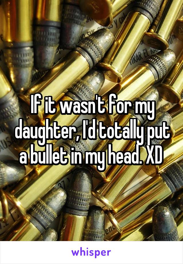 If it wasn't for my daughter, I'd totally put a bullet in my head. XD 