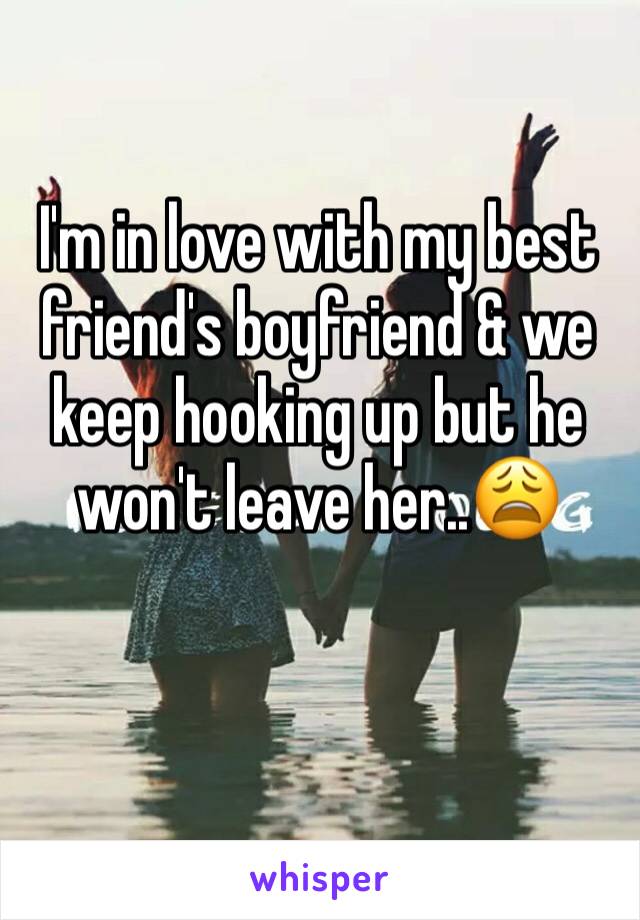 I'm in love with my best friend's boyfriend & we keep hooking up but he won't leave her..😩