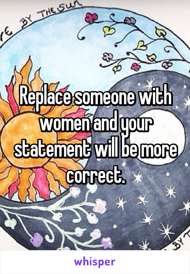 Replace someone with women and your statement will be more correct.